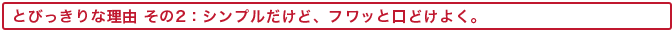 とびっきりな理由 その2:シンプルだけど、フワッと口どけよく。