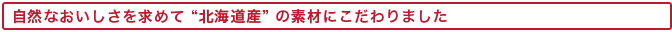 自然なおいしさを求めて北海道産の素材にこだわりました